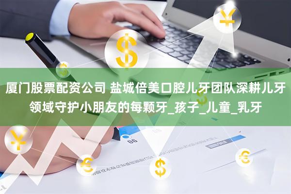 厦门股票配资公司 盐城倍美口腔儿牙团队深耕儿牙领域守护小朋友的每颗牙_孩子_儿童_乳牙