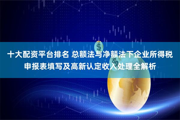 十大配资平台排名 总额法与净额法下企业所得税申报表填写及高新认定收入处理全解析