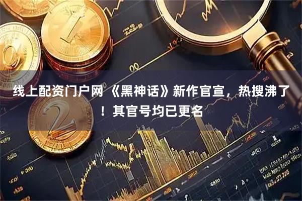 线上配资门户网 《黑神话》新作官宣，热搜沸了！其官号均已更名