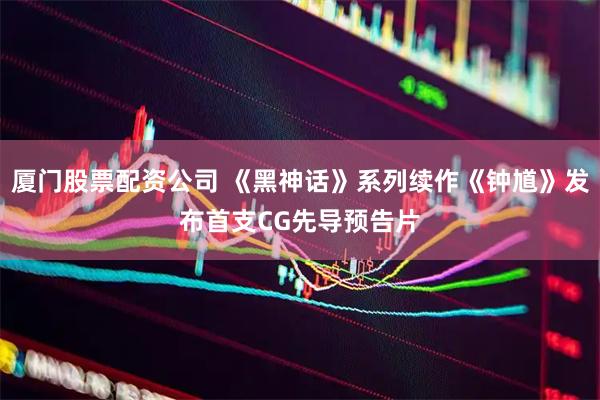 厦门股票配资公司 《黑神话》系列续作《钟馗》发布首支CG先导预告片