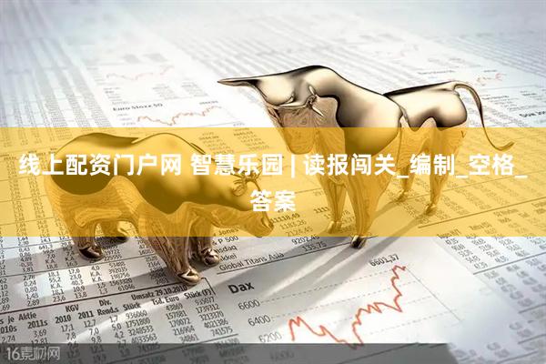 线上配资门户网 智慧乐园 | 读报闯关_编制_空格_答案