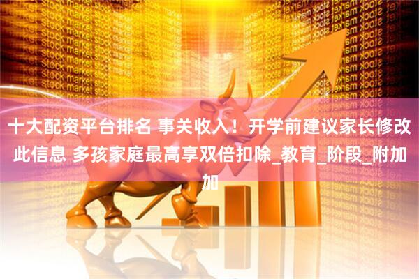 十大配资平台排名 事关收入！开学前建议家长修改此信息 多孩家庭最高享双倍扣除_教育_阶段_附加