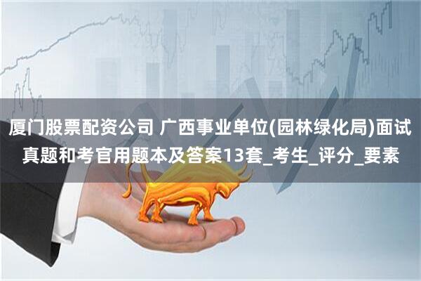 厦门股票配资公司 广西事业单位(园林绿化局)面试真题和考官用题本及答案13套_考生_评分_要素