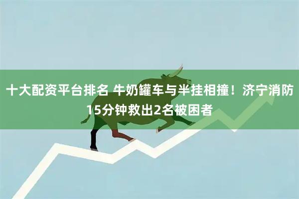 十大配资平台排名 牛奶罐车与半挂相撞！济宁消防15分钟救出2名被困者