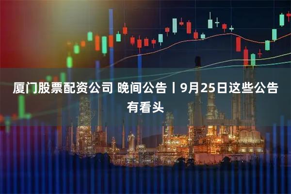 厦门股票配资公司 晚间公告丨9月25日这些公告有看头