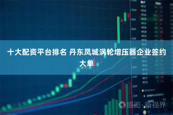 十大配资平台排名 丹东凤城涡轮增压器企业签约大单