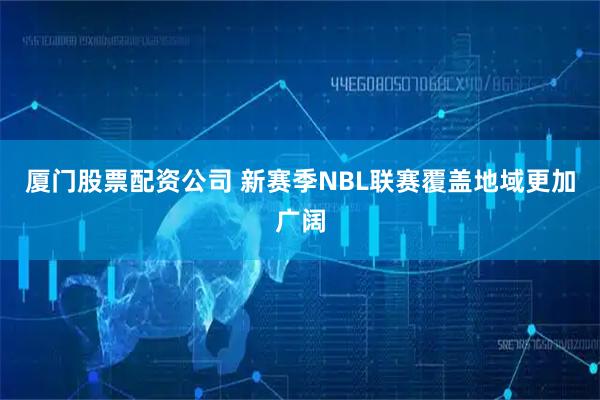 厦门股票配资公司 新赛季NBL联赛覆盖地域更加广阔
