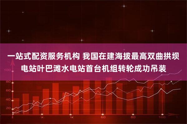 一站式配资服务机构 我国在建海拔最高双曲拱坝电站叶巴滩水电站首台机组转轮成功吊装