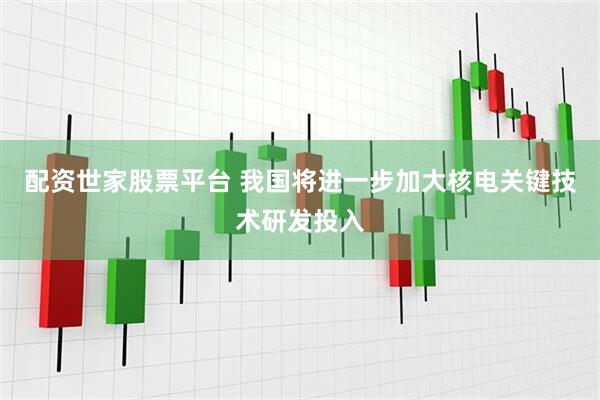 配资世家股票平台 我国将进一步加大核电关键技术研发投入