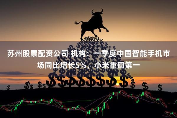 苏州股票配资公司 机构：一季度中国智能手机市场同比增长5%，小米重回第一