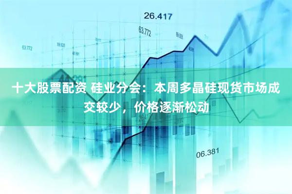 十大股票配资 硅业分会：本周多晶硅现货市场成交较少，价格逐渐松动