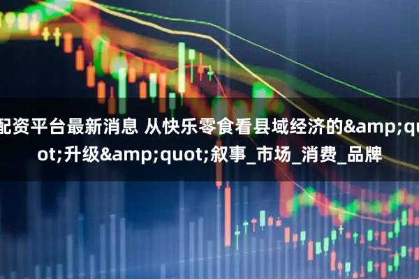 配资平台最新消息 从快乐零食看县域经济的&quot;升级&quot;叙事_市场_消费_品牌