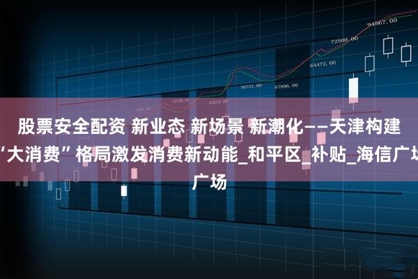 股票安全配资 新业态 新场景 新潮化——天津构建“大消费”格局激发消费新动能_和平区_补贴_海信广场