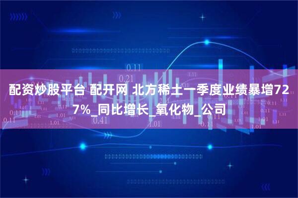 配资炒股平台 配开网 北方稀土一季度业绩暴增727%_同比增长_氧化物_公司