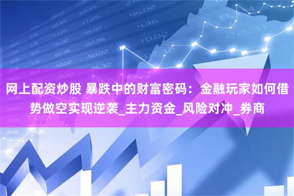 网上配资炒股 暴跌中的财富密码：金融玩家如何借势做空实现逆袭_主力资金_风险对冲_券商