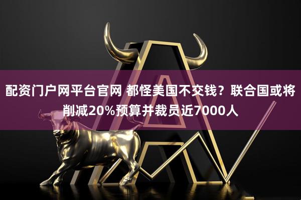 配资门户网平台官网 都怪美国不交钱？联合国或将削减20%预算并裁员近7000人