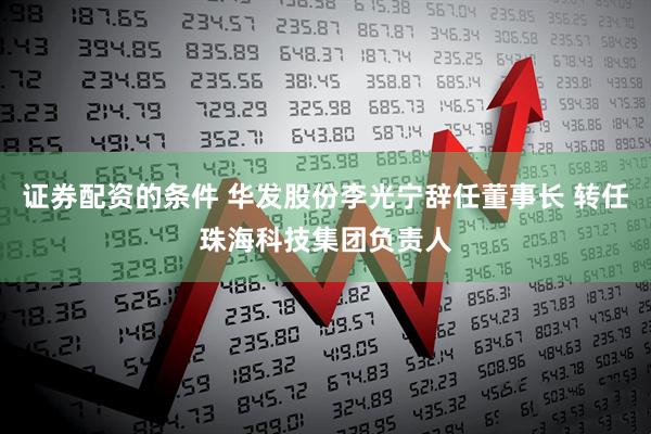 证券配资的条件 华发股份李光宁辞任董事长 转任珠海科技集团负责人