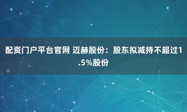 配资门户平台官网 迈赫股份：股东拟减持不超过1.5%股份