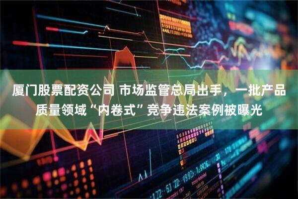 厦门股票配资公司 市场监管总局出手，一批产品质量领域“内卷式”竞争违法案例被曝光