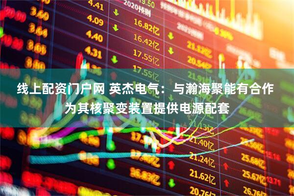 线上配资门户网 英杰电气：与瀚海聚能有合作 为其核聚变装置提供电源配套