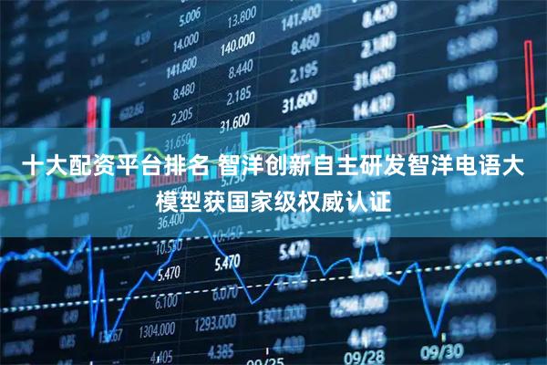 十大配资平台排名 智洋创新自主研发智洋电语大模型获国家级权威认证