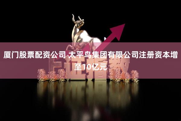 厦门股票配资公司 太平鸟集团有限公司注册资本增至10亿元