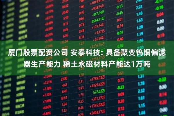 厦门股票配资公司 安泰科技: 具备聚变钨铜偏滤器生产能力 稀土永磁材料产能达1万吨