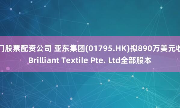 厦门股票配资公司 亚东集团(01795.HK)拟890万美元收购Brilliant Textile Pte. Ltd全部股本