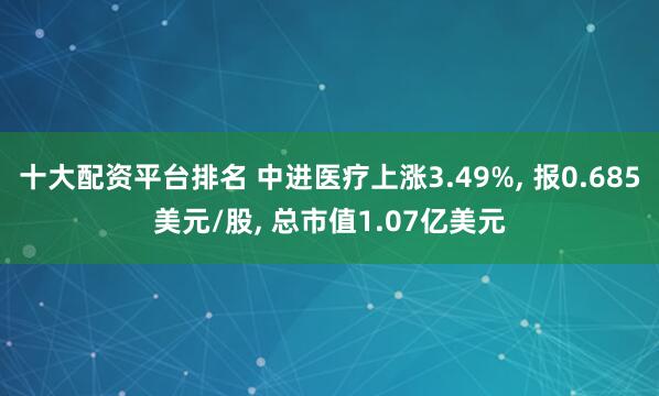 十大配资平台排名 中进医疗上涨3.49%, 报0.685美元/股, 总市值1.07亿美元