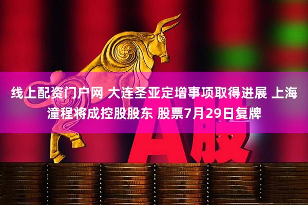 线上配资门户网 大连圣亚定增事项取得进展 上海潼程将成控股股东 股票7月29日复牌