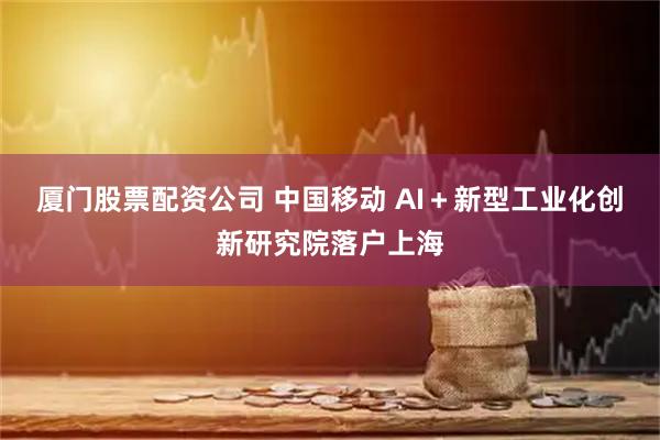 厦门股票配资公司 中国移动 AI＋新型工业化创新研究院落户上海