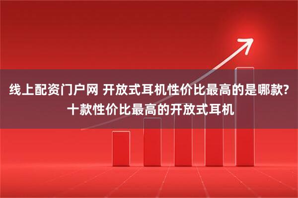 线上配资门户网 开放式耳机性价比最高的是哪款? 十款性价比最高的开放式耳机