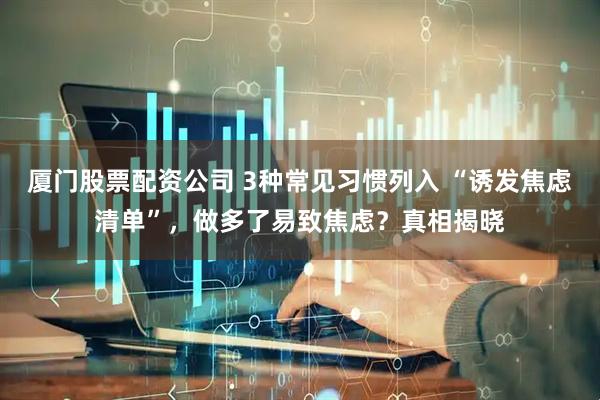 厦门股票配资公司 3种常见习惯列入 “诱发焦虑清单”，做多了易致焦虑？真相揭晓