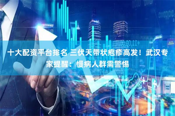 十大配资平台排名 三伏天带状疱疹高发！武汉专家提醒：慢病人群需警惕