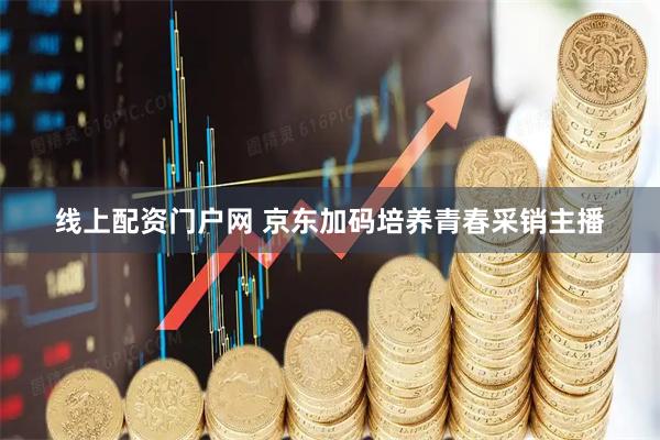 线上配资门户网 京东加码培养青春采销主播