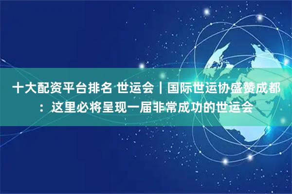 十大配资平台排名 世运会｜国际世运协盛赞成都：这里必将呈现一届非常成功的世运会