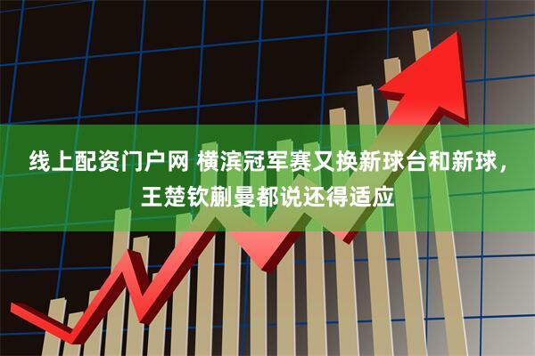 线上配资门户网 横滨冠军赛又换新球台和新球，王楚钦蒯曼都说还得适应