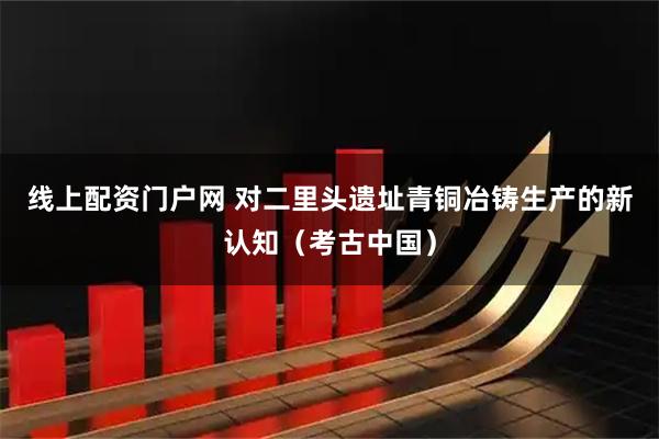 线上配资门户网 对二里头遗址青铜冶铸生产的新认知（考古中国）