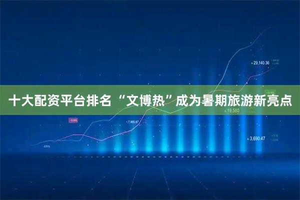 十大配资平台排名 “文博热”成为暑期旅游新亮点
