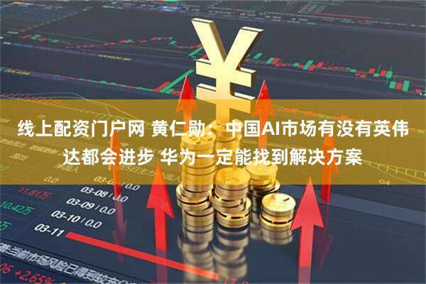 线上配资门户网 黄仁勋：中国AI市场有没有英伟达都会进步 华为一定能找到解决方案