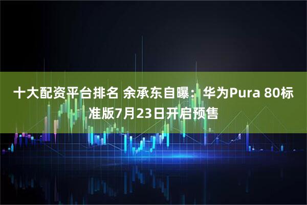十大配资平台排名 余承东自曝：华为Pura 80标准版7月23日开启预售