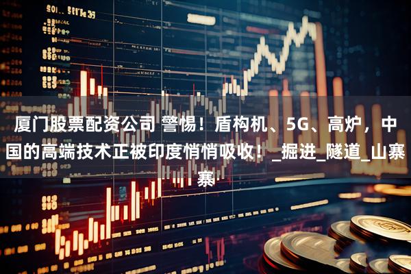 厦门股票配资公司 警惕！盾构机、5G、高炉，中国的高端技术正被印度悄悄吸收！_掘进_隧道_山寨