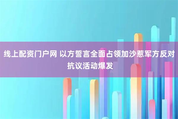 线上配资门户网 以方誓言全面占领加沙惹军方反对 抗议活动爆发