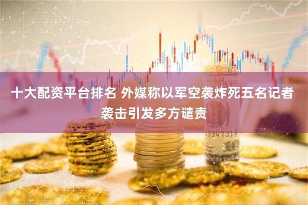 十大配资平台排名 外媒称以军空袭炸死五名记者 袭击引发多方谴责