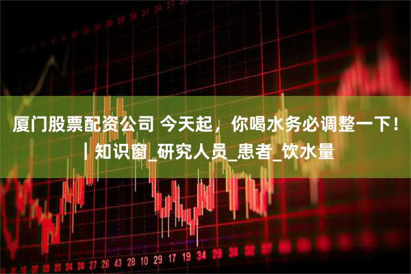 厦门股票配资公司 今天起，你喝水务必调整一下！｜知识窗_研究人员_患者_饮水量