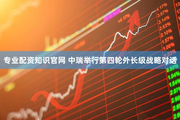 专业配资知识官网 中瑞举行第四轮外长级战略对话