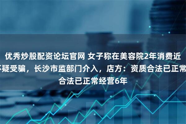 优秀炒股配资论坛官网 女子称在美容院2年消费近500万怀疑受骗，长沙市监部门介入，店方：资质合法已正常经营6年