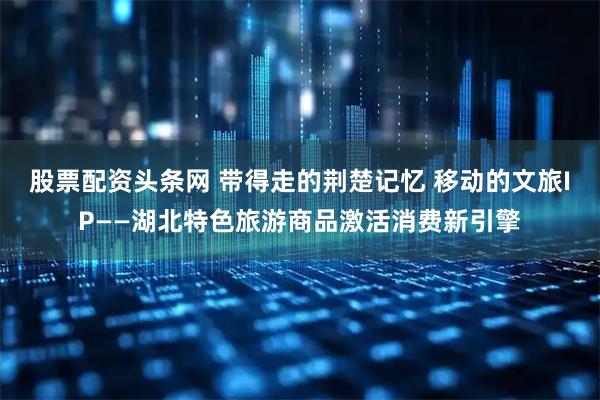 股票配资头条网 带得走的荆楚记忆 移动的文旅IP——湖北特色旅游商品激活消费新引擎