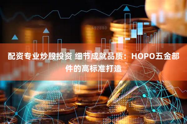 配资专业炒股投资 细节成就品质：HOPO五金部件的高标准打造