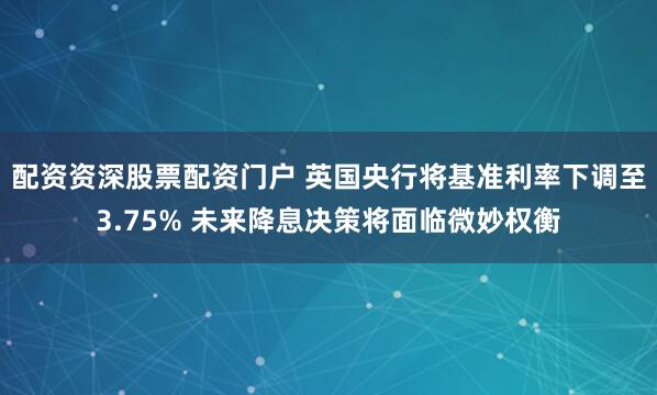 配资资深股票配资门户 英国央行将基准利率下调至3.75% 未来降息决策将面临微妙权衡